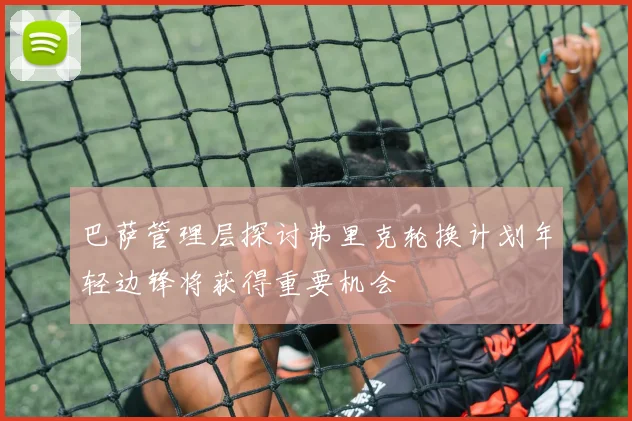 巴萨管理层探讨弗里克轮换计划年轻边锋将获得重要机会